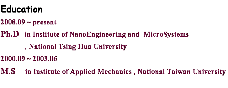 r: Education
2008.09 ~ present  
Ph.D   in Institute of NanoEngineering and  MicroSystems  
             , National Tsing Hua University
2000.09 ~ 2003.06
M.S     in Institute of Applied Mechanics , National Taiwan University
 
 
 
 
 
